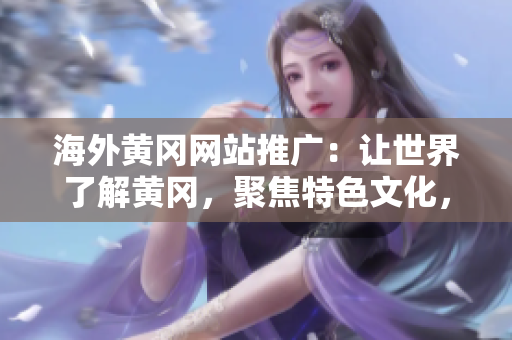 海外黃岡網(wǎng)站推廣：讓世界了解黃岡，聚焦特色文化，推動(dòng)交流與合作