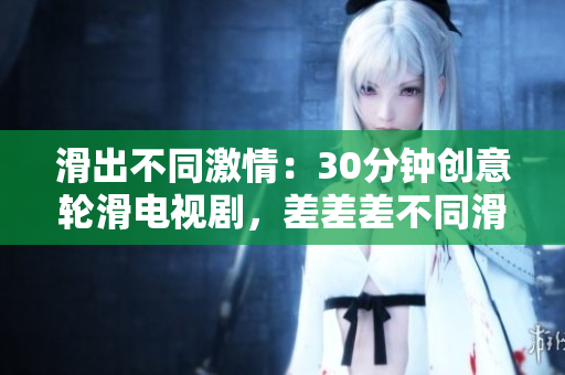 滑出不同激情：30分鐘創(chuàng)意輪滑電視劇，差差差不同滑動(dòng)畫面超乎你想象。
