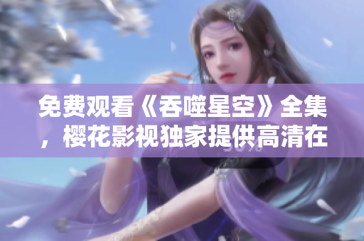 免費(fèi)觀看《吞噬星空》全集，櫻花影視獨(dú)家提供高清在線觀看