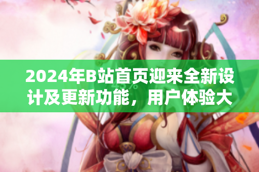 2024年B站首頁(yè)迎來(lái)全新設(shè)計(jì)及更新功能，用戶體驗(yàn)大幅提升
