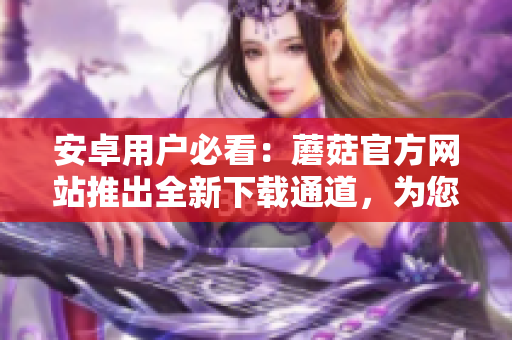 安卓用戶必看：蘑菇官方網站推出全新下載通道，為您提供更便捷的下載方式