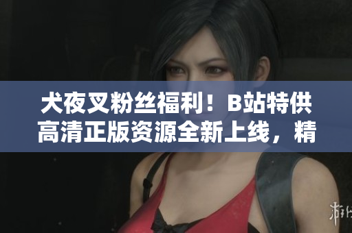 犬夜叉粉絲福利！B站特供高清正版資源全新上線，精彩內(nèi)容不容錯(cuò)過(guò)