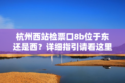 杭州西站檢票口8b位于東還是西？詳細(xì)指引請看這里