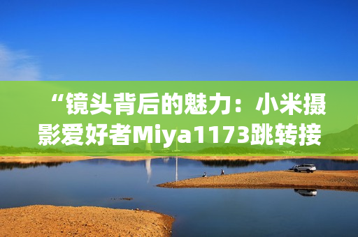 “鏡頭背后的魅力：小米攝影愛(ài)好者M(jìn)iya1173跳轉(zhuǎn)接口揭秘”