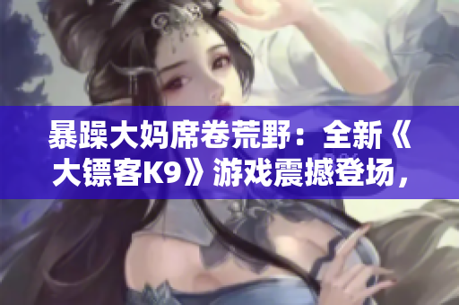 暴躁大媽席卷荒野：全新《大鏢客K9》游戲震撼登場，繼續(xù)傳承經(jīng)典，顛覆驚喜等你探索