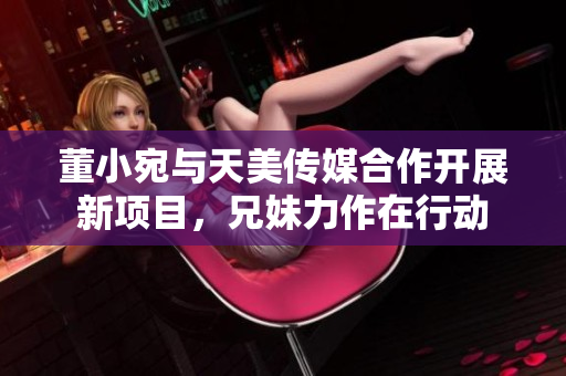 董小宛與天美傳媒合作開展新項(xiàng)目，兄妹力作在行動