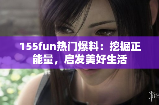 155fun熱門(mén)爆料：挖掘正能量，啟發(fā)美好生活