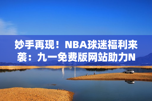 妙手再現(xiàn)！NBA球迷福利來襲：九一免費(fèi)版網(wǎng)站助力NBA下載安裝全攻略
