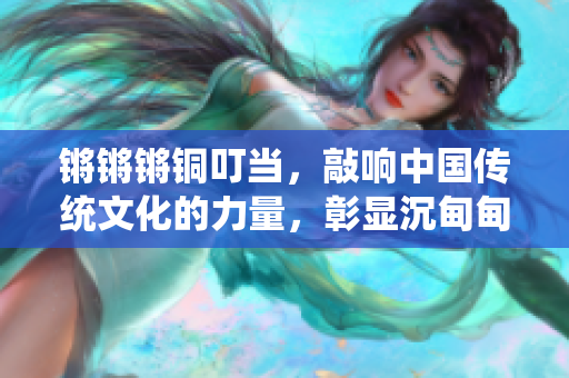 鏘鏘鏘銅叮當(dāng)，敲響中國傳統(tǒng)文化的力量，彰顯沉甸甸的歷史價值
