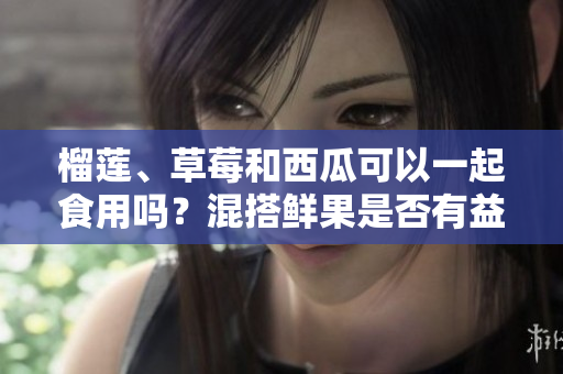 榴蓮、草莓和西瓜可以一起食用嗎？混搭鮮果是否有益健康？
