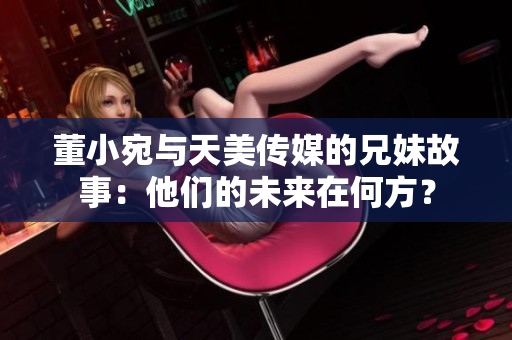 董小宛與天美傳媒的兄妹故事：他們的未來在何方？