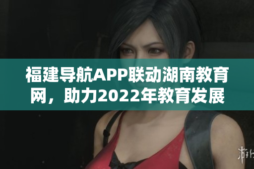福建導航APP聯(lián)動湖南教育網(wǎng)，助力2022年教育發(fā)展