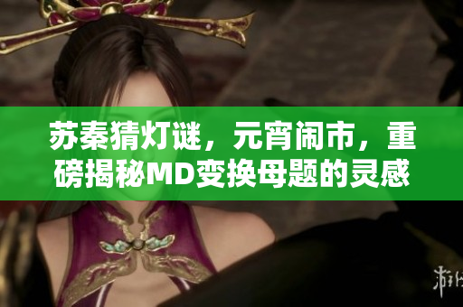 蘇秦猜燈謎，元宵鬧市，重磅揭秘MD變換母題的靈感來(lái)源