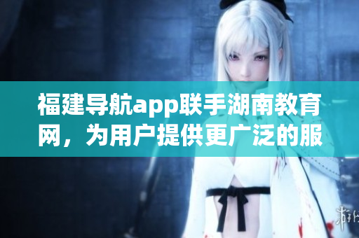 福建導(dǎo)航app聯(lián)手湖南教育網(wǎng)，為用戶提供更廣泛的服務(wù)范圍