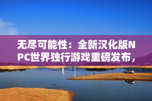 無盡可能性：全新漢化版NPC世界獨行游戲重磅發(fā)布，讓您探索自由無限的虛擬世界