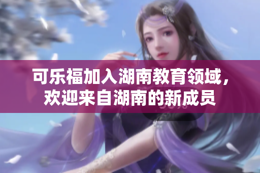 可樂(lè)福加入湖南教育領(lǐng)域，歡迎來(lái)自湖南的新成員