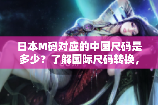 日本M碼對(duì)應(yīng)的中國(guó)尺碼是多少？了解國(guó)際尺碼轉(zhuǎn)換，輕松選購(gòu)衣物