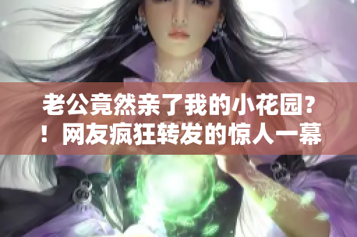 老公竟然親了我的小花園？！網(wǎng)友瘋狂轉發(fā)的驚人一幕