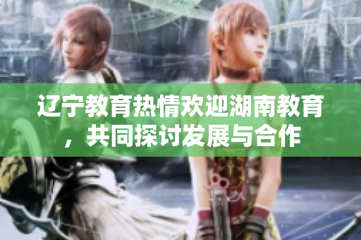 遼寧教育熱情歡迎湖南教育，共同探討發(fā)展與合作