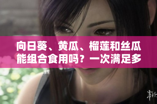 向日葵、黃瓜、榴蓮和絲瓜能組合食用嗎？一次滿足多重口感的美食新探索