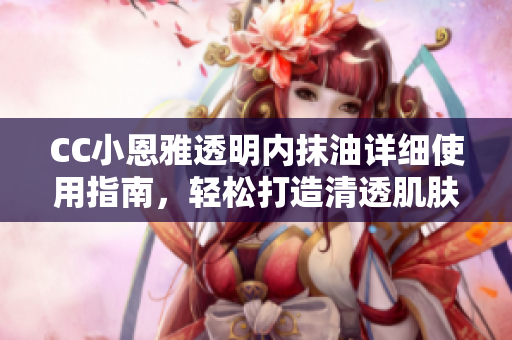 CC小恩雅透明內(nèi)抹油詳細(xì)使用指南，輕松打造清透肌膚