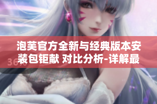 泡芙官方全新與經(jīng)典版本安裝包鉅獻(xiàn) 對比分析-詳解最新與舊版區(qū)別