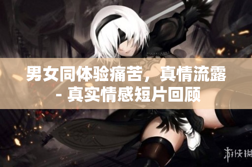 男女同體驗痛苦，真情流露 - 真實情感短片回顧