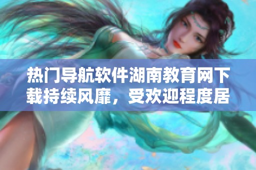 熱門導航軟件湖南教育網(wǎng)下載持續(xù)風靡，受歡迎程度居高不下