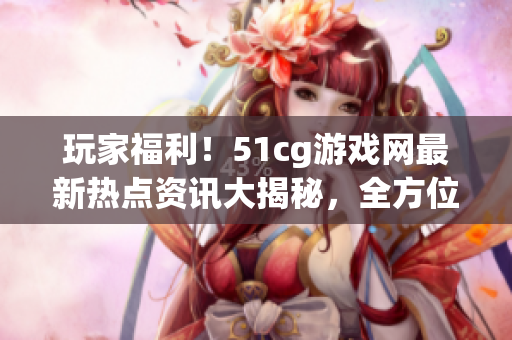玩家福利！51cg游戲網(wǎng)最新熱點(diǎn)資訊大揭秘，全方位了解游戲世界