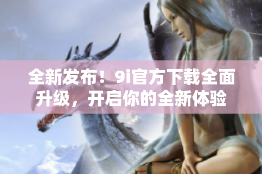全新發(fā)布！9i官方下載全面升級(jí)，開(kāi)啟你的全新體驗(yàn)