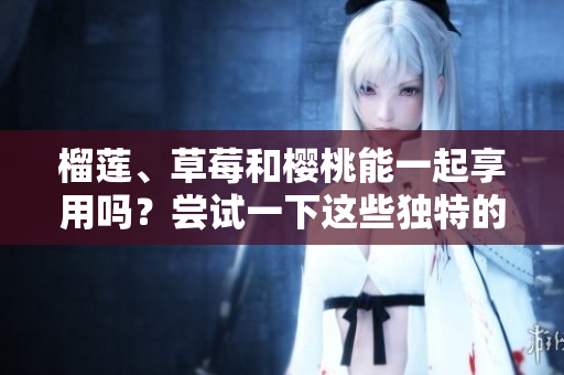榴蓮、草莓和櫻桃能一起享用嗎？嘗試一下這些獨特的水果搭配吧！