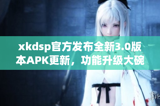 xkdsp官方發(fā)布全新3.0版本APK更新，功能升級大碗瓦盆，趕快來體驗吧