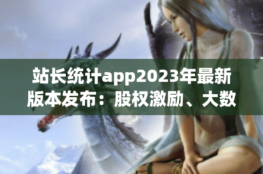站長統(tǒng)計app2023年最新版本發(fā)布：股權(quán)激勵、大數(shù)據(jù)分析全面升級