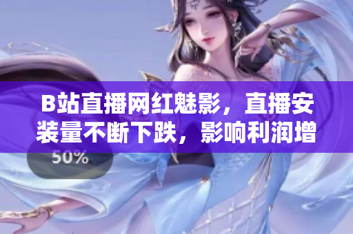B站直播網(wǎng)紅魅影，直播安裝量不斷下跌，影響利潤增長