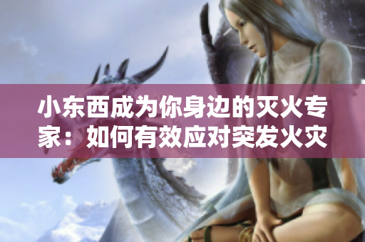 小東西成為你身邊的滅火專家：如何有效應(yīng)對突發(fā)火災(zāi)？