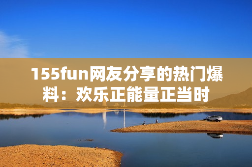 155fun網(wǎng)友分享的熱門爆料：歡樂正能量正當(dāng)時(shí)