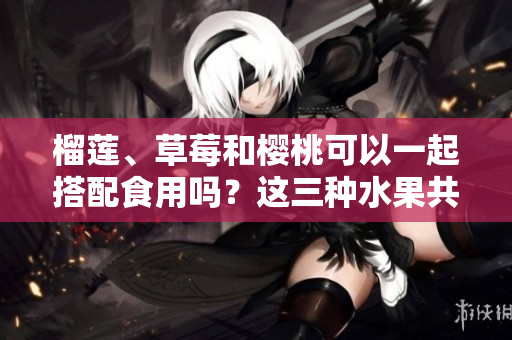 榴蓮、草莓和櫻桃可以一起搭配食用嗎？這三種水果共同享用時(shí)會(huì)產(chǎn)生什么化學(xué)反應(yīng)？