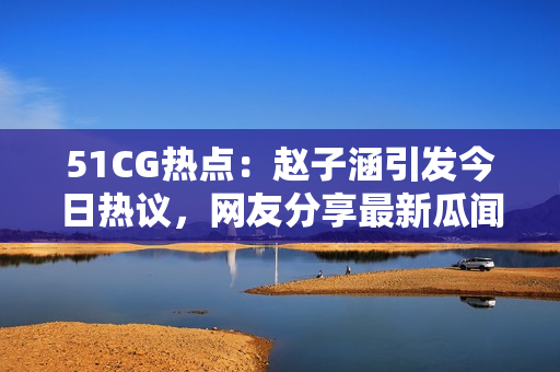 51CG熱點(diǎn)：趙子涵引發(fā)今日熱議，網(wǎng)友分享最新瓜聞