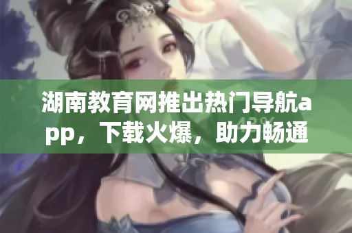 湖南教育網(wǎng)推出熱門導(dǎo)航app，下載火爆，助力暢通學(xué)習(xí)之路