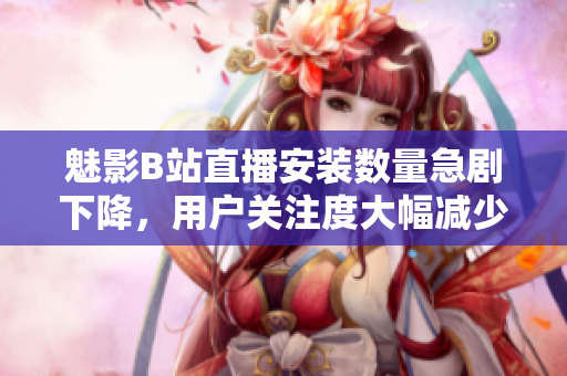 魅影B站直播安裝數量急劇下降，用戶關注度大幅減少