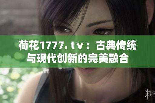 荷花1777. tⅴ：古典傳統與現代創(chuàng)新的完美融合