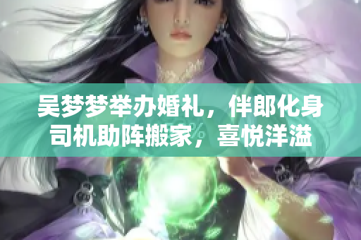 吳夢夢舉辦婚禮，伴郎化身司機助陣搬家，喜悅洋溢