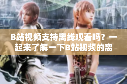 B站視頻支持離線觀看嗎？一起來了解一下B站視頻的離線觀看功能！