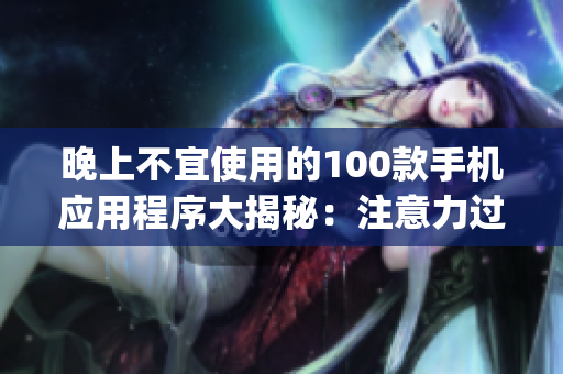 晚上不宜使用的100款手機(jī)應(yīng)用程序大揭秘：注意力過度、睡眠質(zhì)量受損，謹(jǐn)慎選擇你的App時刻!