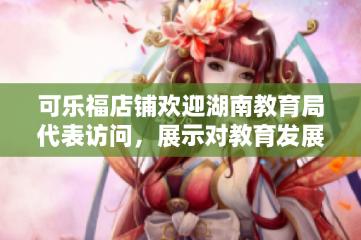 可樂福店鋪歡迎湖南教育局代表訪問，展示對教育發(fā)展的支持與關(guān)愛