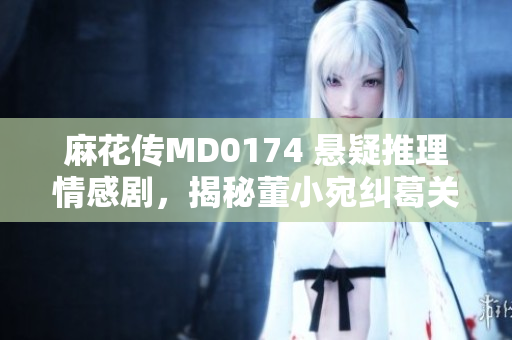 麻花傳MD0174 懸疑推理情感劇，揭秘董小宛糾葛關(guān)系