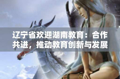遼寧省歡迎湖南教育：合作共進(jìn)，推動(dòng)教育創(chuàng)新與發(fā)展