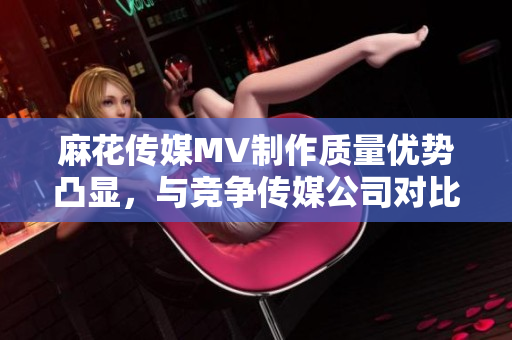 麻花傳媒MV制作質(zhì)量優(yōu)勢凸顯，與競爭傳媒公司對比分析
