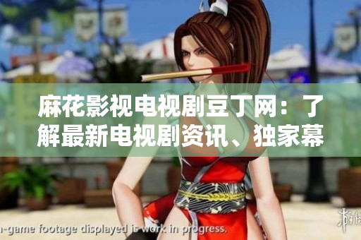 麻花影視電視劇豆丁網(wǎng)：了解最新電視劇資訊、獨(dú)家幕后故事及拍攝花絮