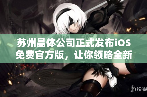 蘇州晶體公司正式發(fā)布iOS免費(fèi)官方版，讓你領(lǐng)略全新晶瑩體驗(yàn)